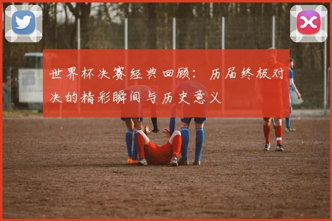 世界杯决赛经典回顾：历届终极对决的精彩瞬间与历史意义