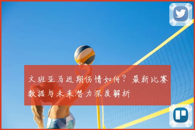文班亚马近期伤情如何?最新比赛数据与未来潜力深度解析