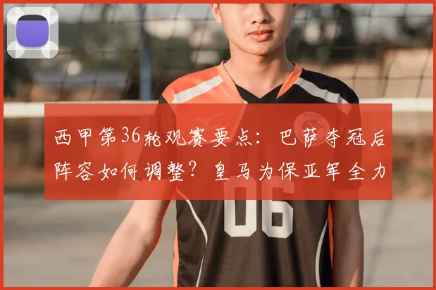西甲第36轮观赛要点:巴萨夺冠后阵容如何调整?皇马为保亚军全力出击