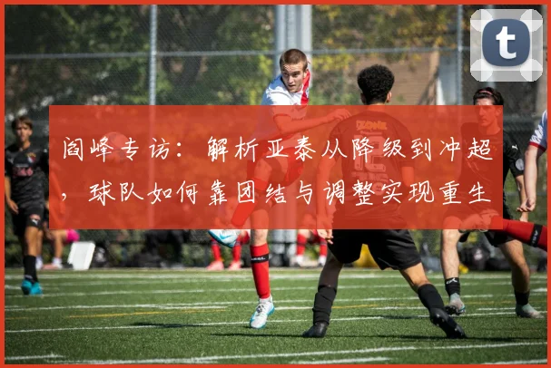 阎峰专访:解析亚泰从降级到冲超,球队如何靠团结与调整实现重生