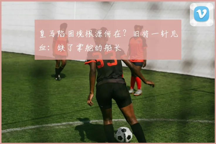 皇马陷困境根源何在?旧将一针见血:缺了掌舵的船长