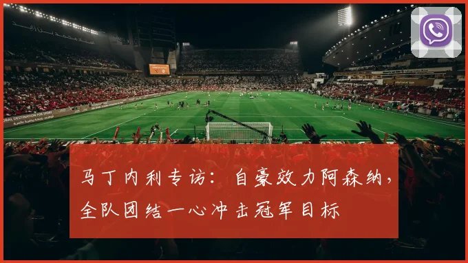 马丁内利专访：自豪效力阿森纳，全队团结一心冲击冠军目标